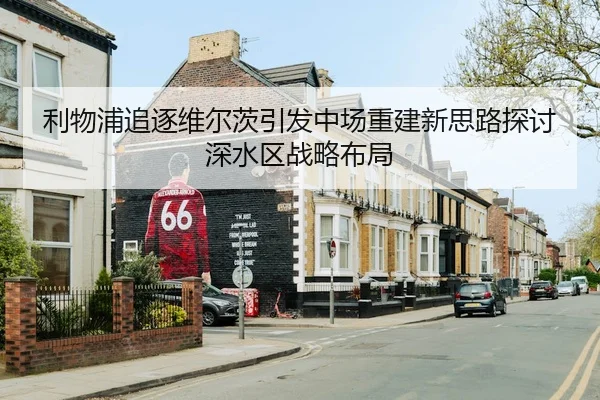 利物浦追逐维尔茨引发中场重建新思路探讨深水区战略布局