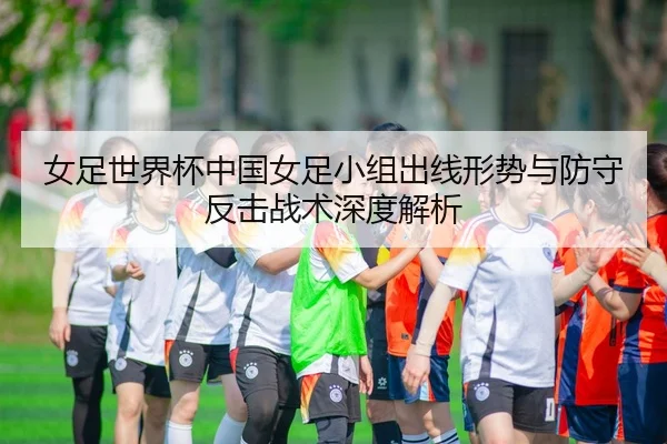 女足世界杯中国女足小组出线形势与防守反击战术深度解析