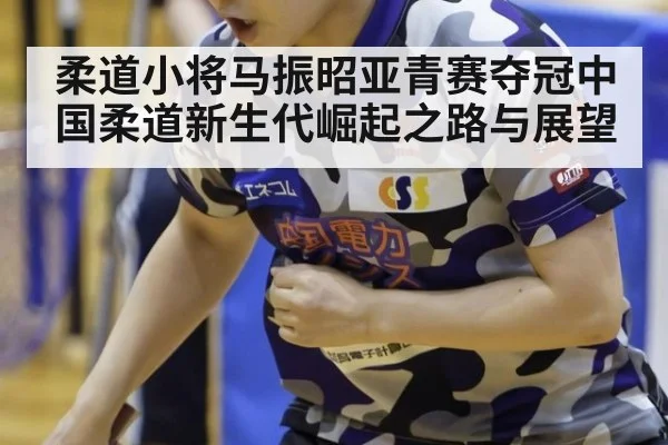 柔道小将马振昭亚青赛夺冠中国柔道新生代崛起之路与展望